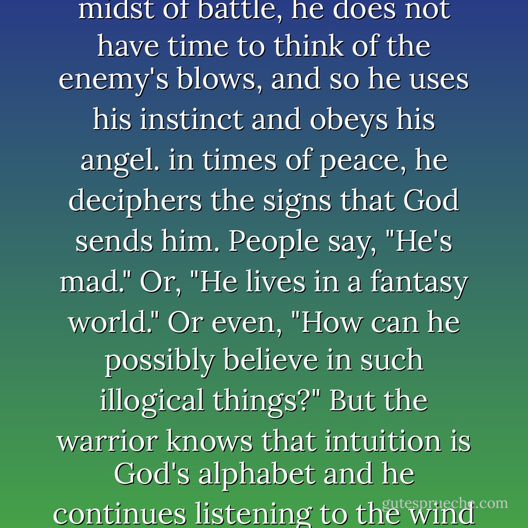 The warrior of light knows the importance of intuition. In the midst of battle, he does not have time to think of the enemy's blows, and so he uses his instinct and obeys his angel. in times of peace, he deciphers the signs that God sends him. People say, "He's mad." Or, "He lives in a fantasy world." Or even, "How can he possibly believe in such illogical things?" But the warrior knows that intuition is God's alphabet and he continues listening to the wind and talking to the stars. - Paulo Coelho