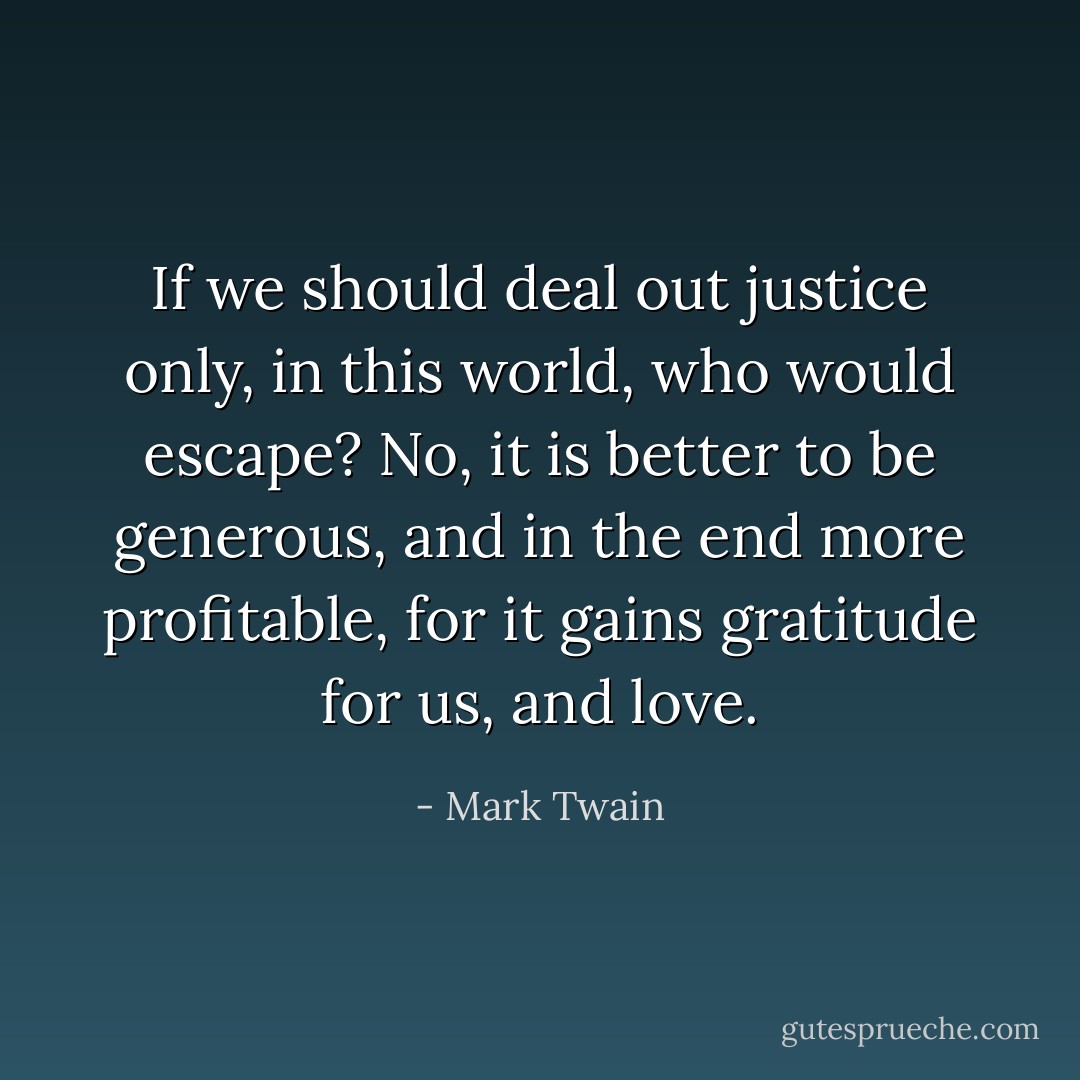 If we should deal out justice only, in this world, who would escape? No, it is better to be generous, and in the end more profitable, for it gains gratitude for us, and love. - Mark Twain