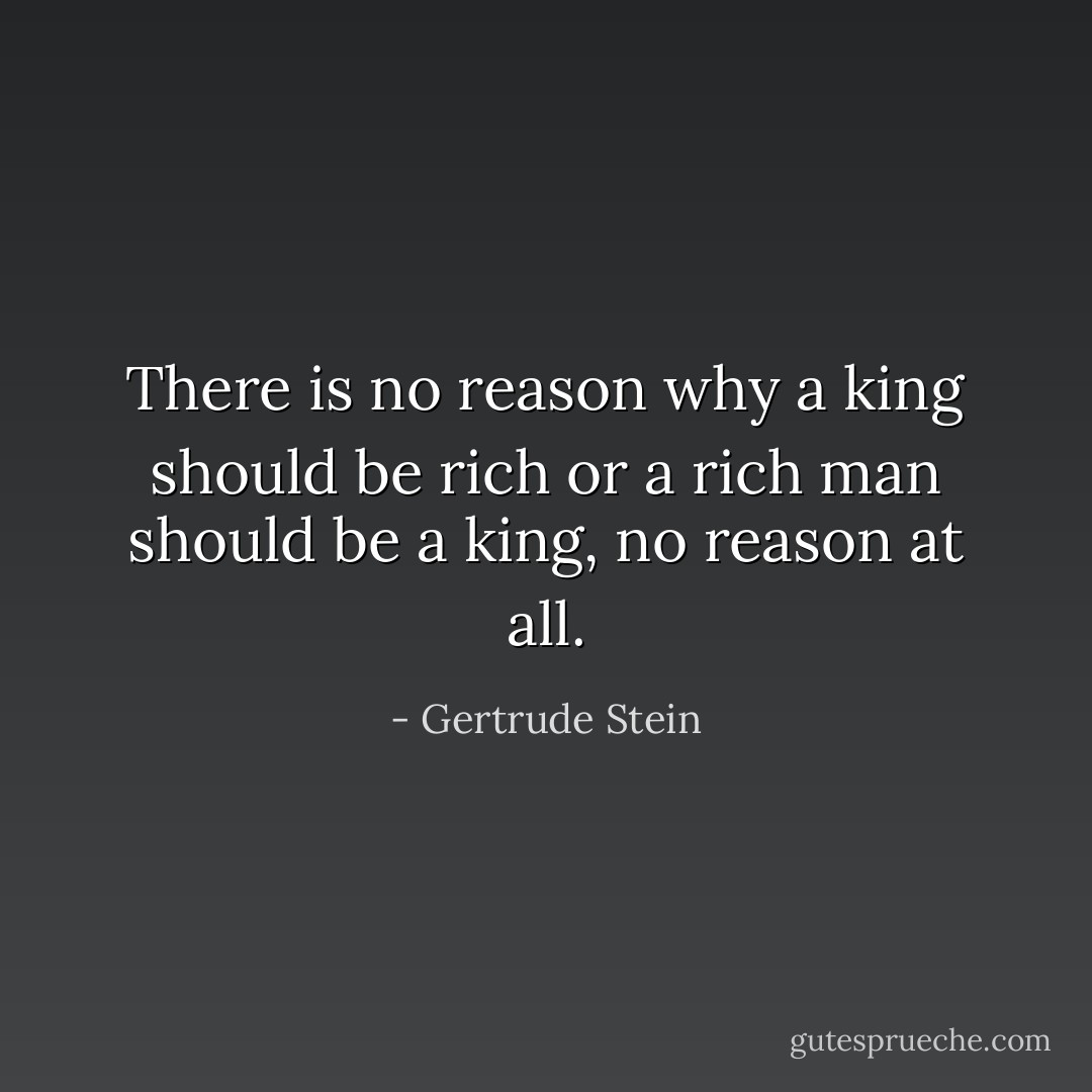 There is no reason why a king should be rich or a rich man should be a king, no reason at all. - Gertrude Stein