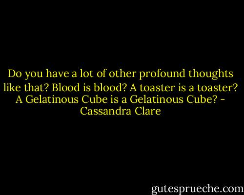 Do you have a lot of other profound thoughts like that? Blood is blood? A toaster is a toaster? A Gelatinous Cube is a Gelatinous Cube? - Cassandra Clare