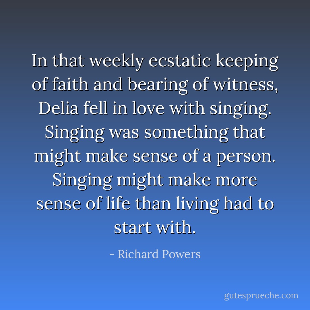 In that weekly ecstatic keeping of faith and bearing of witness, Delia fell in love with singing. Singing was something that might make sense of a person. Singing might make more sense of life than living had to start with. - Richard Powers