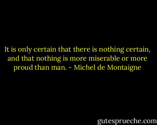 It is only certain that there is nothing certain, and that nothing is more miserable or more proud than man. - Michel de Montaigne