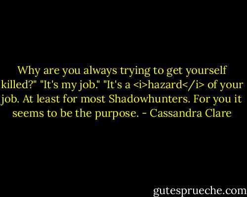 Why are you always trying to get yourself killed?"<br />"It's my job."<br />"It's a <i>hazard</i> of your job. At least for most Shadowhunters. For you it seems to be the purpose. - Cassandra Clare