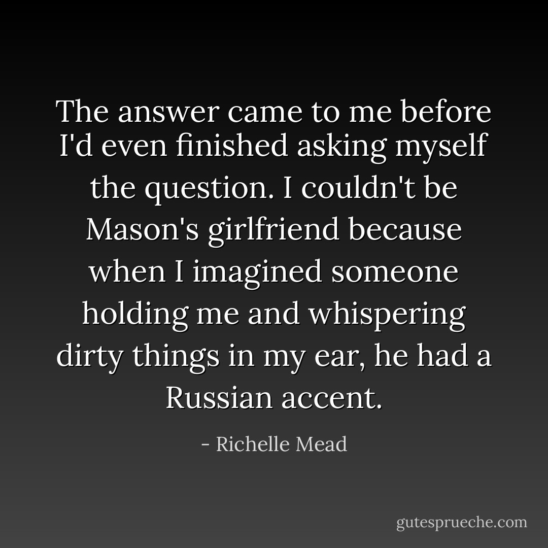 The answer came to me before I'd even finished asking myself the question. I couldn't be Mason's girlfriend because when I imagined someone holding me and whispering dirty things in my ear, he had a Russian accent. - Richelle Mead