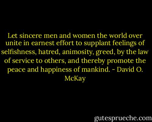 Let sincere men and women the world over unite in earnest effort to supplant feelings of selfishness, hatred, animosity, greed, by the law of service to others, and thereby promote the peace and happiness of mankind. - David O. McKay