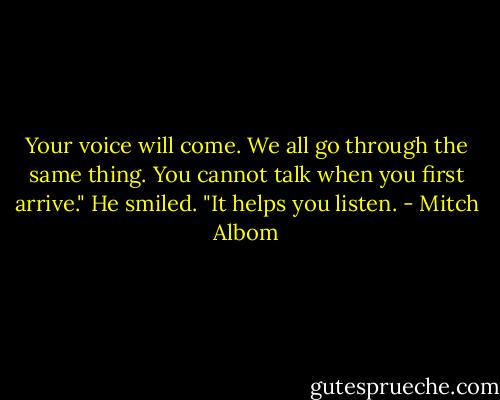Your voice will come. We all go through the same thing. You cannot talk when you first arrive."<br />He smiled. "It helps you listen. - Mitch Albom