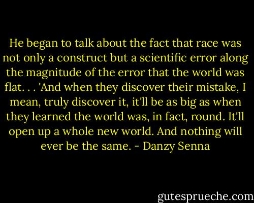 He began to talk about the fact that race was not only a construct but a scientific error along the magnitude of the error that the world was flat. . . 'And when they discover their mistake, I mean, truly discover it, it'll be as big as when they learned the world was, in fact, round. It'll open up a whole new world. And nothing will ever be the same. - Danzy Senna