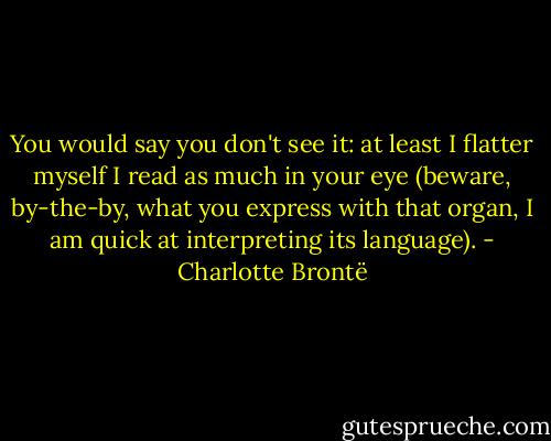 You would say you don't see it: at least I flatter myself I read as much in your eye (beware, by-the-by, what you express with that organ, I am quick at interpreting its language). - Charlotte Brontë
