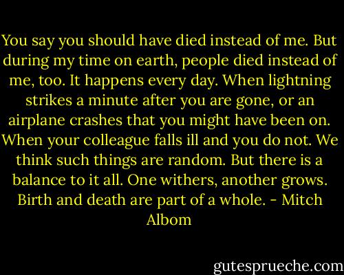 You say you should have died instead of me. But during my time on earth, people died instead of me, too. It happens every day. When lightning strikes a minute after you are gone, or an airplane crashes that you might have been on. When your colleague falls ill and you do not. We think such things are random. But there is a balance to it all. One withers, another grows. Birth and death are part of a whole. - Mitch Albom