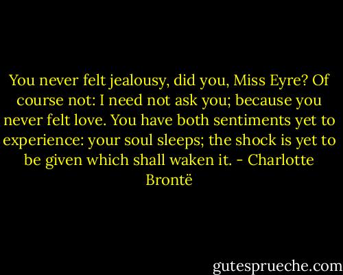 You never felt jealousy, did you, Miss Eyre? Of course not: I need not ask you; because you never felt love. You have both sentiments yet to experience: your soul sleeps; the shock is yet to be given which shall waken it. - Charlotte Brontë