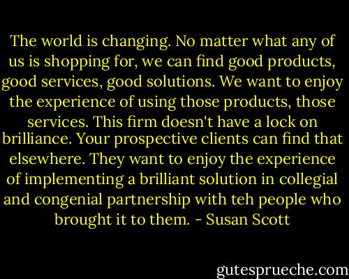 The world is changing. No matter what any of us is shopping for, we can find good products, good services, good solutions. We want to enjoy the experience of using those products, those services. This firm doesn't have a lock on brilliance. Your prospective clients can find that elsewhere. They want to enjoy the experience of implementing a brilliant solution in collegial and congenial partnership with teh people who brought it to them. - Susan Scott