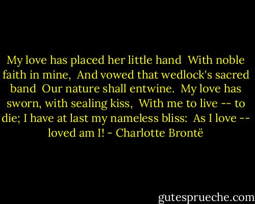My love has placed her little hand<br /> With noble faith in mine, <br />And vowed that wedlock's sacred band<br /> Our nature shall entwine.<br /><br />My love has sworn, with sealing kiss,<br /> With me to live -- to die;<br />I have at last my nameless bliss:<br /> As I love -- loved am I! - Charlotte Brontë