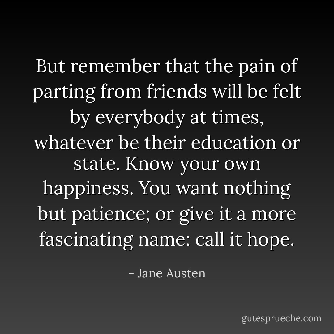 But remember that the pain of parting from friends will be felt by everybody at times, whatever be their education or state. Know your own happiness. You want nothing but patience; or give it a more fascinating name: call it hope. - Jane Austen