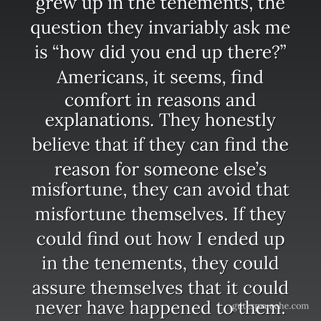 When Americans find out I grew up in the tenements, the question they invariably ask me is “how did you end up there?” Americans, it seems, find comfort in reasons and explanations. They honestly believe that if they can find the reason for someone else’s misfortune, they can avoid that misfortune themselves. If they could find out how I ended up in the tenements, they could assure themselves that it could never have happened to them. - Susan Lynn Peterson