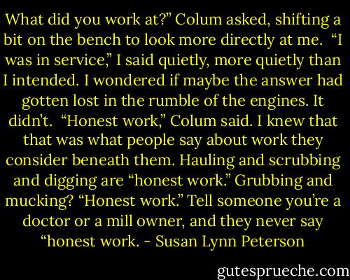 What did you work at?” Colum asked, shifting a bit on the bench to look more directly at me.<br /><br />“I was in service,” I said quietly, more quietly than I intended. I wondered if maybe the answer had gotten lost in the rumble of the engines. It didn’t.<br /><br />“Honest work,” Colum said. I knew that that was what people say about work they consider beneath them. Hauling and scrubbing and digging are “honest work.” Grubbing and mucking? “Honest work.” Tell someone you’re a doctor or a mill owner, and they never say “honest work. - Susan Lynn Peterson