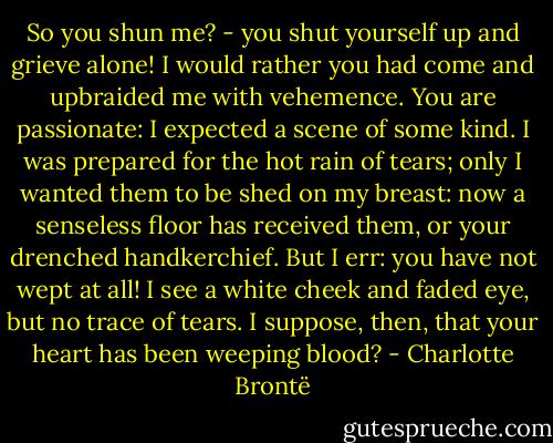So you shun me? - you shut yourself up and grieve alone! I would rather you had come and upbraided me with vehemence. You are passionate: I expected a scene of some kind. I was prepared for the hot rain of tears; only I wanted them to be shed on my breast: now a senseless floor has received them, or your drenched handkerchief. But I err: you have not wept at all! I see a white cheek and faded eye, but no trace of tears. I suppose, then, that your heart has been weeping blood? - Charlotte Brontë