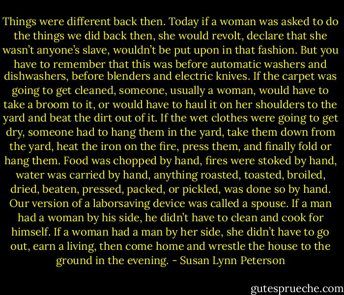 Things were different back then. Today if a woman was asked to do the things we did back then, she would revolt, declare that she wasn’t anyone’s slave, wouldn’t be put upon in that fashion. But you have to remember that this was before automatic washers and dishwashers, before blenders and electric knives. If the carpet was going to get cleaned, someone, usually a woman, would have to take a broom to it, or would have to haul it on her shoulders to the yard and beat the dirt out of it. If the wet clothes were going to get dry, someone had to hang them in the yard, take them down from the yard, heat the iron on the fire, press them, and finally fold or hang them. Food was chopped by hand, fires were stoked by hand, water was carried by hand, anything roasted, toasted, broiled, dried, beaten, pressed, packed, or pickled, was done so by hand. Our version of a laborsaving device was called a spouse. If a man had a woman by his side, he didn’t have to clean and cook for himself. If a woman had a man by her side, she didn’t have to go out, earn a living, then come home and wrestle the house to the ground in the evening. - Susan Lynn Peterson
