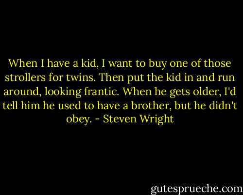 When I have a kid, I want to buy one of those strollers for twins. Then put the kid in and run around, looking frantic. When he gets older, I'd tell him he used to have a brother, but he didn't obey. - Steven Wright