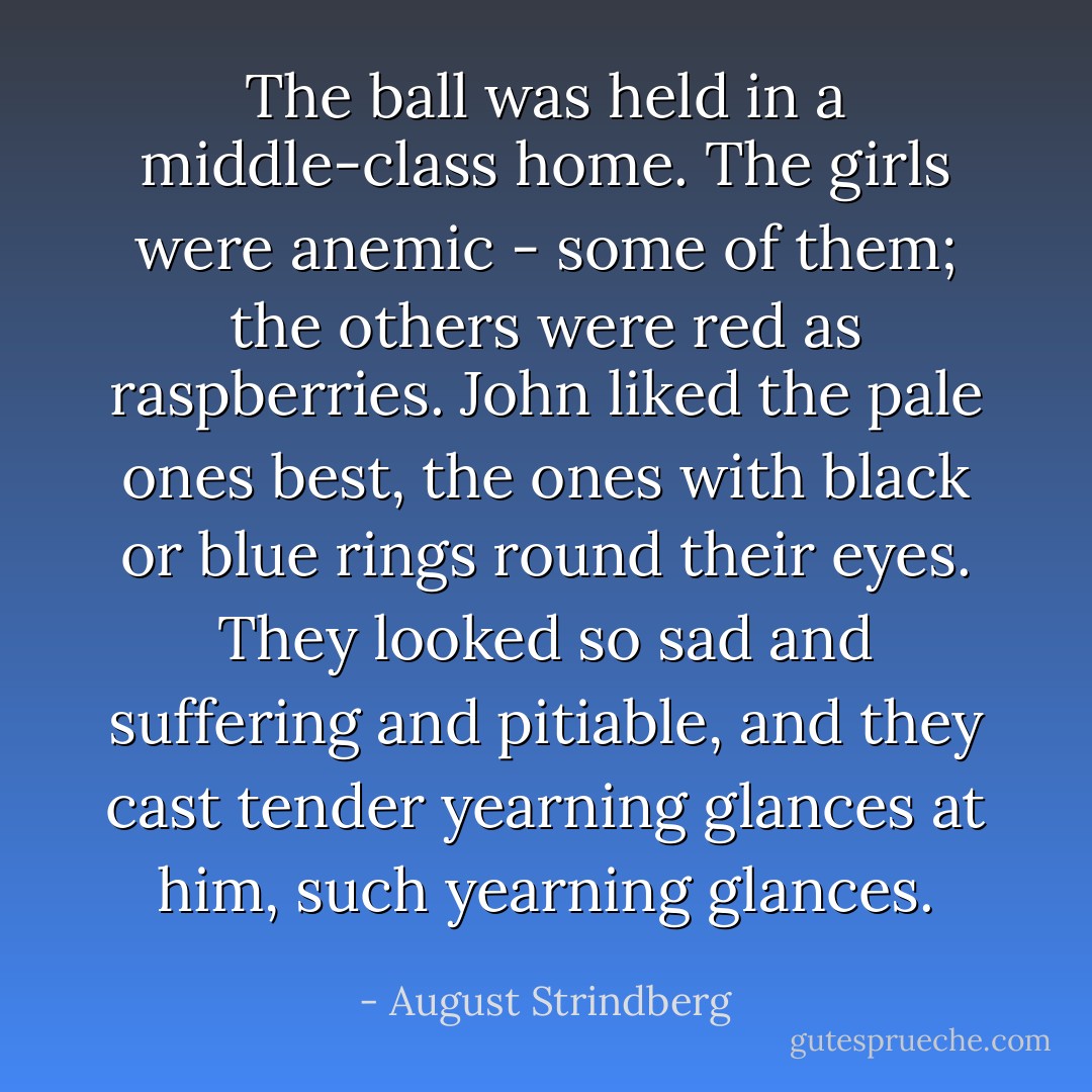 The ball was held in a middle-class home. The girls were anemic - some of them; the others were red as raspberries. John liked the pale ones best, the ones with black or blue rings round their eyes. They looked so sad and suffering and pitiable, and they cast tender yearning glances at him, such yearning glances. - August Strindberg