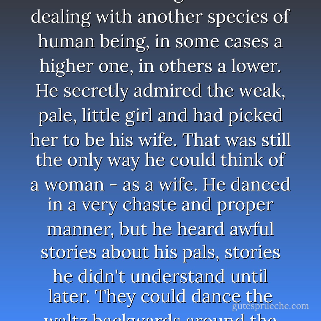 He liked the girls, liked to hold them around the waist, felt like a man when he did. But as for talking with them, no, no! Then he felt as though he were dealing with another species of human being, in some cases a higher one, in others a lower. He secretly admired the weak, pale, little girl and had picked her to be his wife. That was still the only way he could think of a woman - as a wife. He danced in a very chaste and proper manner, but he heard awful stories about his pals, stories he didn't understand until later. They could dance the waltz backwards around the room in a very indecent way, and they told naughty stories about the girls. - August Strindberg