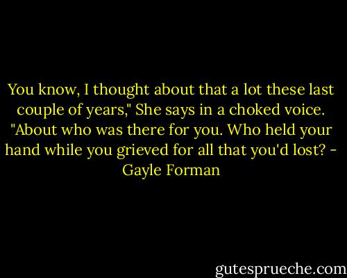 You know, I thought about that a lot these last couple of years," She says in a choked voice. "About who was there for you. Who held your hand while you grieved for all that you'd lost? - Gayle Forman