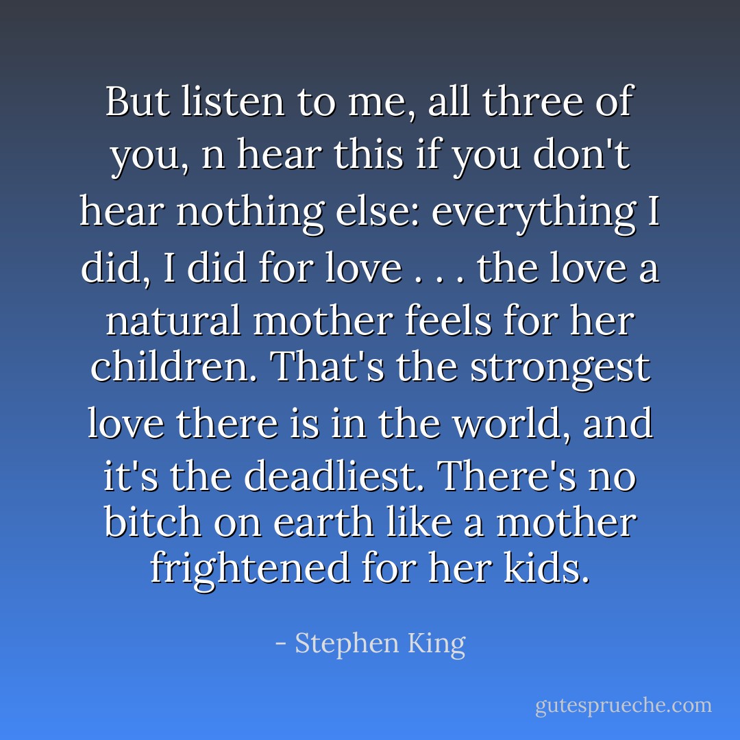 But listen to me, all three of you, n hear this if you don't hear nothing else: everything I did, I did for love . . . the love a natural mother feels for her children. That's the strongest love there is in the world, and it's the deadliest. There's no bitch on earth like a mother frightened for her kids. - Stephen King