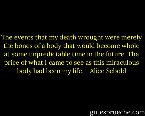 The events that my death wrought were merely the bones of a body that would become whole at some unpredictable time in the future. The price of what I came to see as this miraculous body had been my life. - Alice Sebold