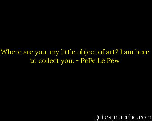 Where are you, my little object of art? I am here to collect you. - PePe Le Pew
