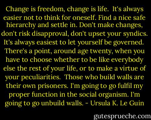 Change is freedom, change is life.<br /><br />It's always easier not to think for oneself. Find a nice safe hierarchy and settle in. Don't make changes, don't risk disapproval, don't upset your syndics. It's always easiest to let yourself be governed.<br /><br />There's a point, around age twenty, when you have to choose whether to be like everybody else the rest of your life, or to make a virtue of your peculiarities.<br /><br />Those who build walls are their own prisoners. I'm going to go fulfil my proper function in the social organism. I'm going to go unbuild walls. - Ursula K. Le Guin