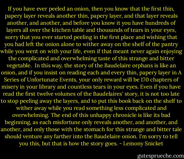 If you have ever peeled an onion, then you know that the first thin, papery layer reveals another thin, papery layer, and that layer reveals another, and another, and before you know it you have hundreds of layers all over the kitchen table and thousands of tears in your eyes, sorry that you ever started peeling in the first place and wishing that you had left the onion alone to wither away on the shelf of the pantry while you went on with your life, even if that meant never again enjoying the complicated and overwhelming taste of this strange and bitter vegetable.<br /><br />In this way, the story of the Baudelaire orphans is like an onion, and if you insist on reading each and every thin, papery layer in A Series of Unfortunate Events, your only reward will be 170 chapters of misery in your library and countless tears in your eyes. Even if you have read the first twelve volumes of the Baudelaires' story, it is not too late to stop peeling away the layers, and to put this book back on the shelf to wither away while you read something less complicated and overwhelming. The end of this unhappy chronicle is like its bad beginning, as each misfortune only reveals another, and another, and another, and only those with the stomach for this strange and bitter tale should venture any farther into the Baudelaire onion. I'm sorry to tell you this, but that is how the story goes. - Lemony Snicket