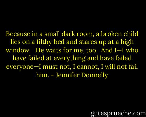 Because in a small dark room, a broken child lies on a filthy bed and stares up at a high window. <br /><br />He waits for me, too.<br /><br />And I—I who have failed at everything and have failed everyone—I must not, I cannot, I will not fail him. - Jennifer Donnelly
