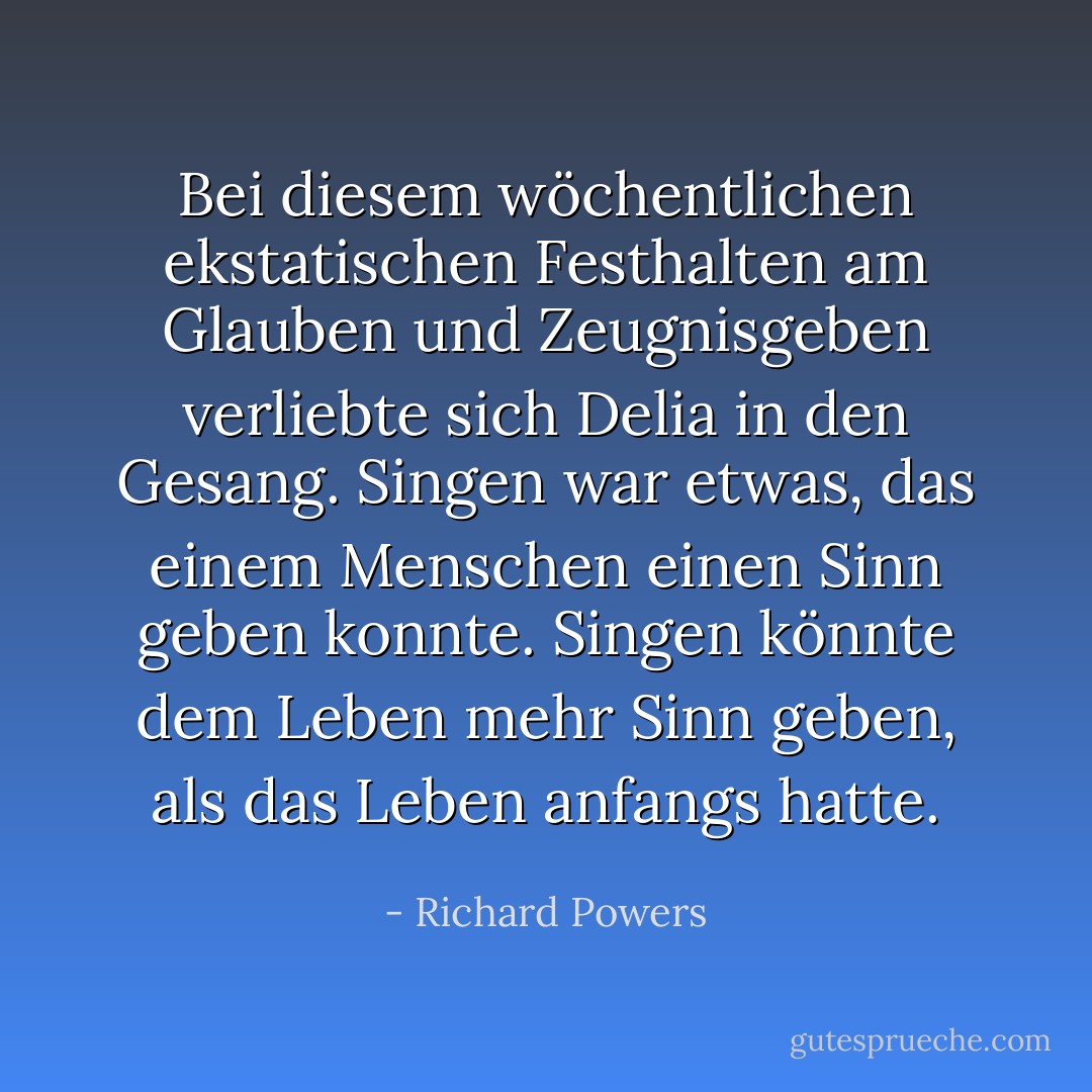 Bei diesem wöchentlichen ekstatischen Festhalten am Glauben und Zeugnisgeben verliebte sich Delia in den Gesang. Singen war etwas, das einem Menschen einen Sinn geben konnte. Singen könnte dem Leben mehr Sinn geben, als das Leben anfangs hatte. - Richard Powers<