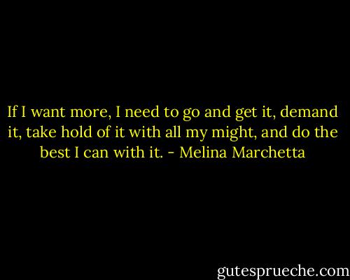 If I want more, I need to go and get it, demand it, take hold of it with all my might, and do the best I can with it. - Melina Marchetta