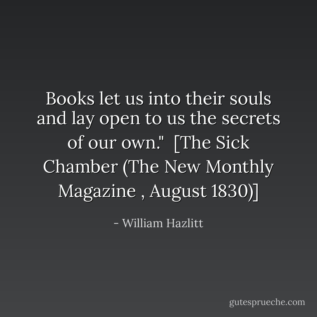 Books let us into their souls and lay open to us the secrets of our own."<br /><br />[<i>The Sick Chamber</i> (<i>The New Monthly Magazine </i>, August 1830)] - William Hazlitt