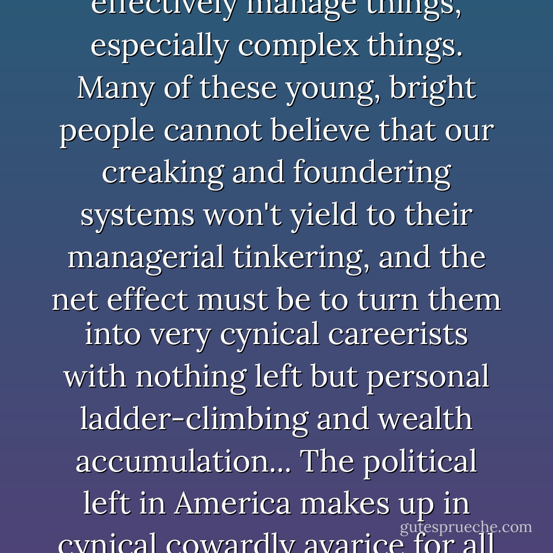 I suppose people who graduate from very selective and expensive colleges, and receive immense reinforcement from colleagues who preceded them there, develop an inflated sense of their ability to effectively manage things, especially complex things. Many of these young, bright people cannot believe that our creaking and foundering systems won't yield to their managerial tinkering, and the net effect must be to turn them into very cynical careerists with nothing left but personal ladder-climbing and wealth accumulation... The political left in America makes up in cynical cowardly avarice for all the mendacious stupidity on the political right, so we end up at this moment in history with a perfect blend of every bad impulse in human nature and none of the virtues. - James Howard Kunstler
