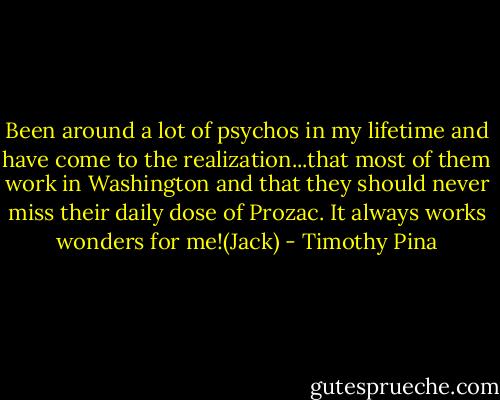 Been around a lot of psychos in my lifetime and have come to the realization...that most of them work in Washington and that they should never miss their daily dose of Prozac. It always works wonders for me!(Jack) - Timothy Pina