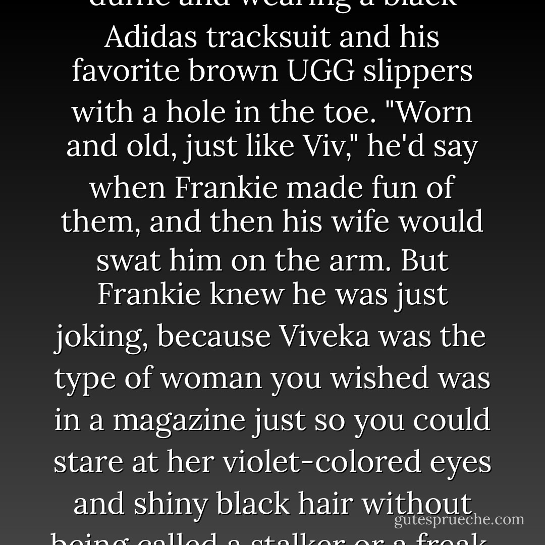 Viktor was swinging a leather duffle and wearing a black Adidas tracksuit and his favorite brown UGG slippers with a hole in the toe.<br />"Worn and old, just like Viv," he'd say when Frankie made fun of them, and then his wife would swat him on the arm. But Frankie knew he was just joking, because Viveka was the type of woman you wished was in a magazine just so you could stare at her violet-colored eyes and shiny black hair without being called a stalker or a freak. - Lisi Harrison