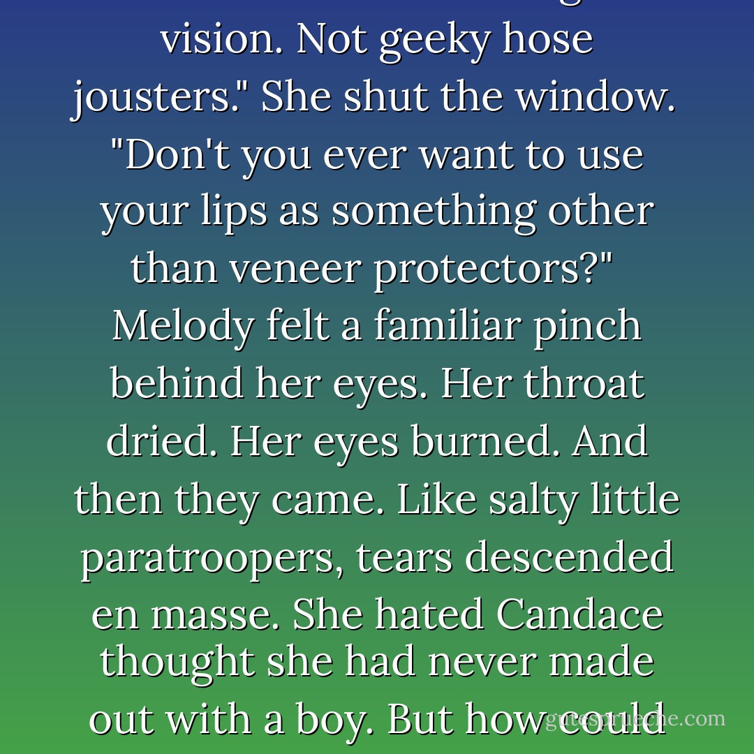 Sooo, I'm tired of people thinking I'm a freak. I know you can't relate to that but -"<br />"Get over it already, will ya?" Candace stood. "You're not Smellody anymore. You're pretty. You can get hot guys now. Tanned ones with good vision. Not geeky hose jousters." She shut the window. "Don't you ever want to use your lips as something other than veneer protectors?"<br /><br />Melody felt a familiar pinch behind her eyes. Her throat dried. Her eyes burned. And then they came. Like salty little paratroopers, tears descended en masse. She hated Candace thought she had never made out with a boy. But how could she convince a seventeen-year-old with more dates than a fruitcake that Randy the Starbucks cashier (aka Scarbucks, because of his acne scars) was a great kisser? She couldn't. - Lisi Harrison