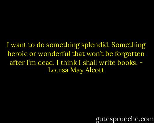 I want to do something splendid. Something heroic or wonderful that won’t be forgotten after I’m dead. I think I shall write books. - Louisa May Alcott