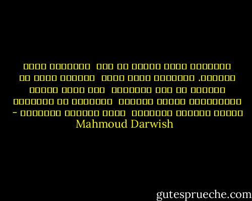 رُبَّما هُوَ مثلنا في هذه<br /><br />الساعات يطوي ظلَّهُ. لكنَّهُ هُوَ وحده<br /><br />الشخصُ الذي لم يَبْكِ في هذا الصباح،<br /><br />ولم يَرَ الموت المحلِّقَ فوقنا كالصقر<br /><br />فاًحياء هم أَبناءُ عَمِّ الموت، والموتى<br /><br />نيام هادئون وهادئون - Mahmoud Darwish