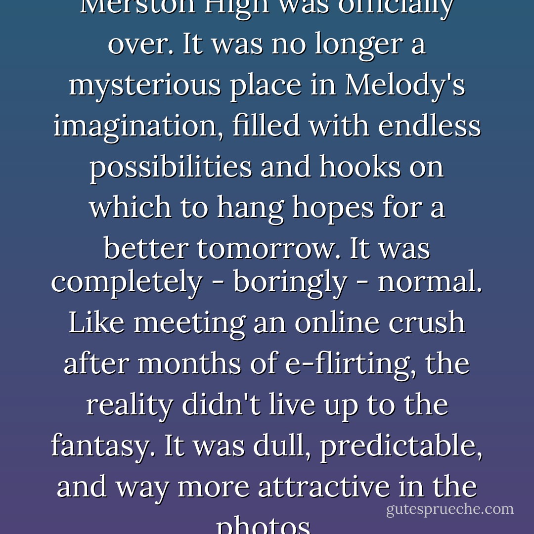 The inaugural morning at Merston High was officially over. It was no longer a mysterious place in Melody's imagination, filled with endless possibilities and hooks on which to hang hopes for a better tomorrow. It was completely - boringly - normal. Like meeting an online crush after months of e-flirting, the reality didn't live up to the fantasy. It was dull, predictable, and way more attractive in the photos. - Lisi Harrison