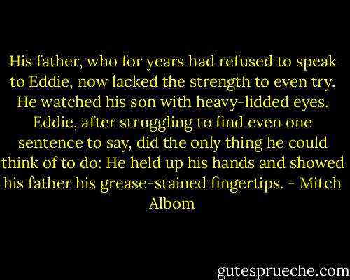 His father, who for years had refused to speak to Eddie, now lacked the strength to even try. He watched his son with heavy-lidded eyes. Eddie, after struggling to find even one sentence to say, did the only thing he could think of to do: He held up his hands and showed his father his grease-stained fingertips. - Mitch Albom