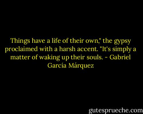 Things have a life of their own," the gypsy proclaimed with a harsh accent. "It's simply a matter of waking up their souls. - Gabriel García Márquez