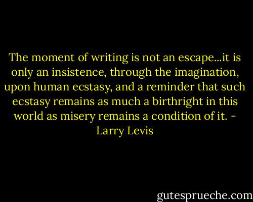 The moment of writing is not an escape...it is only an insistence, through the imagination, upon human ecstasy, and a reminder that such ecstasy remains as much a birthright in this world as misery remains a condition of it. - Larry Levis