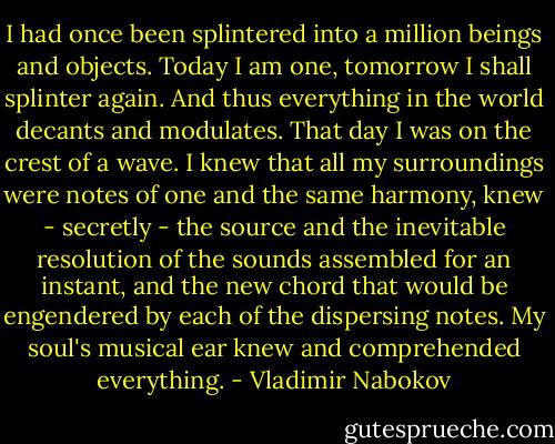 I had once been splintered into a million beings and objects. Today I am one, tomorrow I shall splinter again. And thus everything in the world decants and modulates. That day I was on the crest of a wave. I knew that all my surroundings were notes of one and the same harmony, knew - secretly - the source and the inevitable resolution of the sounds assembled for an instant, and the new chord that would be engendered by each of the dispersing notes. My soul's musical ear knew and comprehended everything. - Vladimir Nabokov