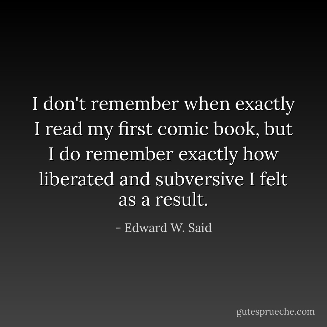 I don't remember when exactly I read my first comic book, but I do remember exactly how liberated and subversive I felt as a result. - Edward W. Said