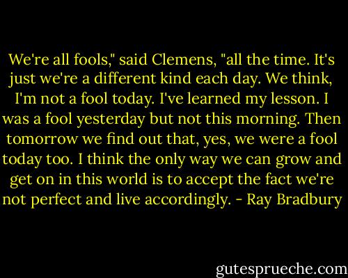 We're all fools," said Clemens, "all the time. It's just we're a different kind each day. We think, I'm not a fool today. I've learned my lesson. I was a fool yesterday but not this morning. Then tomorrow we find out that, yes, we were a fool today too. I think the only way we can grow and get on in this world is to accept the fact we're not perfect and live accordingly. - Ray Bradbury