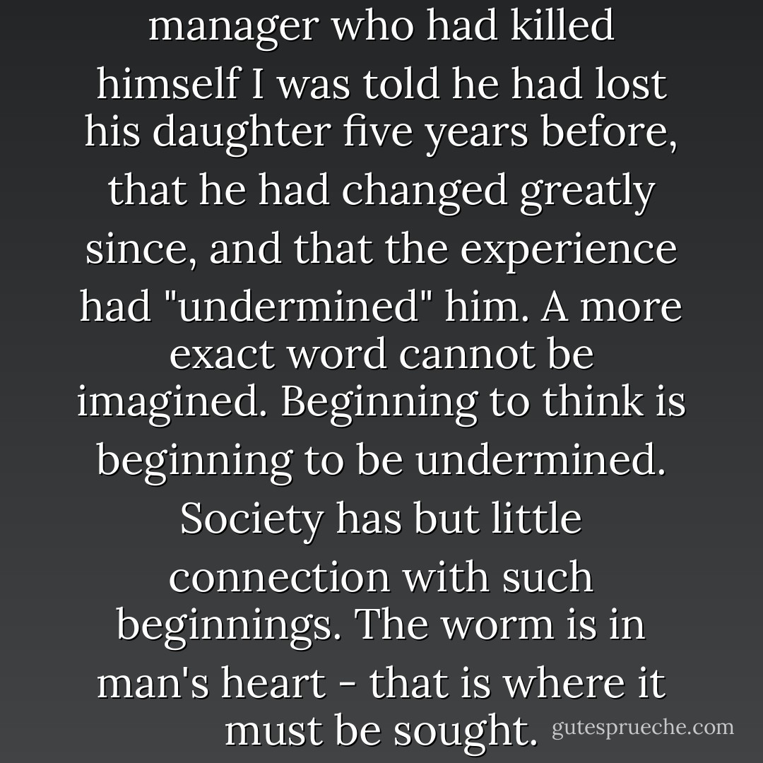 Of an apartment-building manager who had killed himself I was told he had lost his daughter five years before, that he had changed greatly since, and that the experience had "undermined" him. A more exact word cannot be imagined. Beginning to think is beginning to be undermined. Society has but little connection with such beginnings. The worm is in man's heart - that is where it must be sought. - Albert Camus