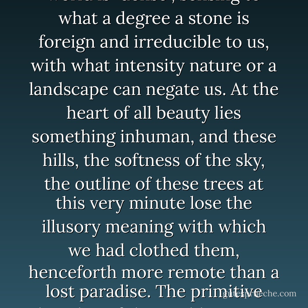 A step lower and strangeness creeps in: perceiving that the world is "dense", sensing to what a degree a stone is foreign and irreducible to us, with what intensity nature or a landscape can negate us. At the heart of all beauty lies something inhuman, and these hills, the softness of the sky, the outline of these trees at this very minute lose the illusory meaning with which we had clothed them, henceforth more remote than a lost paradise. The primitive hostility of the world rises up to face us across millenia. - Albert Camus