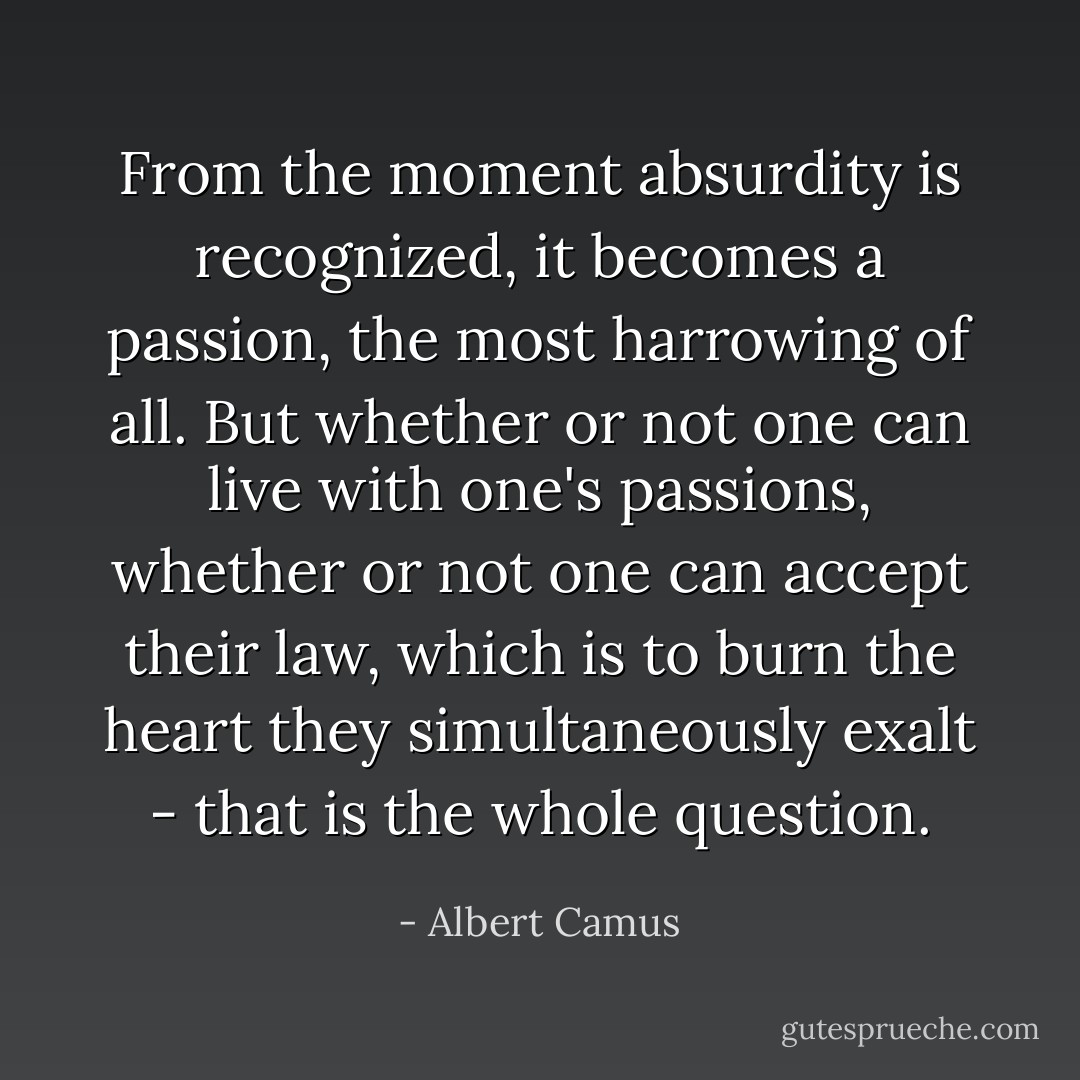 From the moment absurdity is recognized, it becomes a passion, the most harrowing of all. But whether or not one can live with one's passions, whether or not one can accept their law, which is to burn the heart they simultaneously exalt - that is the whole question. - Albert Camus